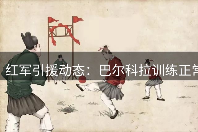 红军引援动态：巴尔科拉训练正常 转会谈判持续胶着